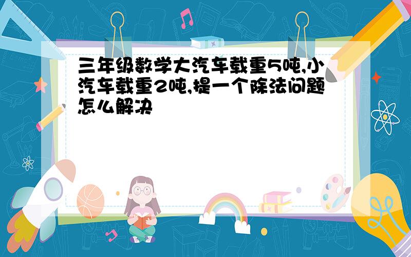 三年级数学大汽车载重5吨,小汽车载重2吨,提一个除法问题怎么解决