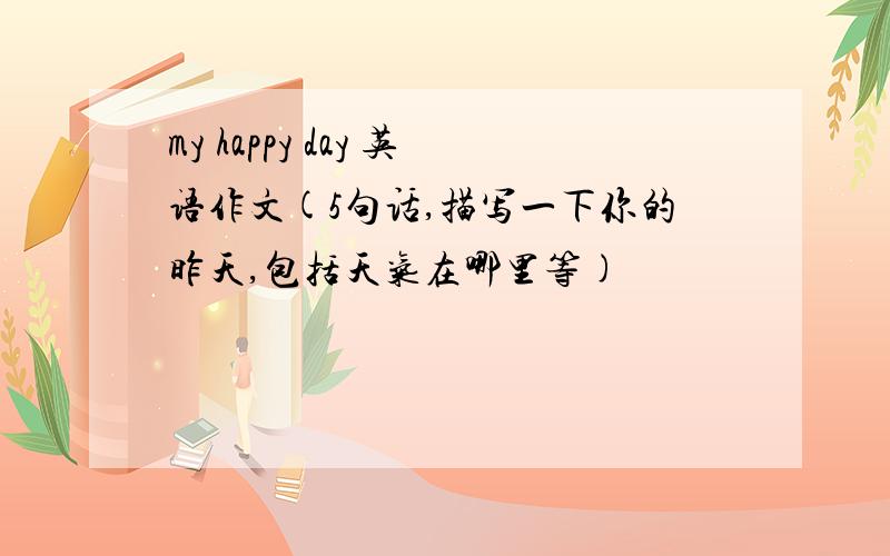 my happy day 英语作文(5句话,描写一下你的昨天,包括天气在哪里等)