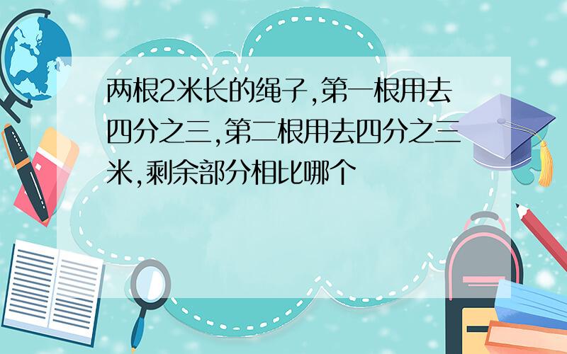 两根2米长的绳子,第一根用去四分之三,第二根用去四分之三米,剩余部分相比哪个