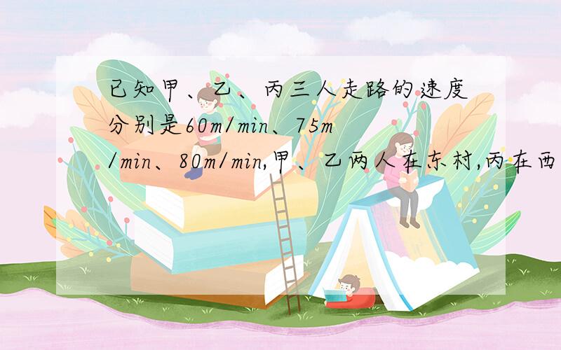 已知甲、乙、丙三人走路的速度分别是60m/min、75m/min、80m/min,甲、乙两人在东村,丙在西村,三人相向而