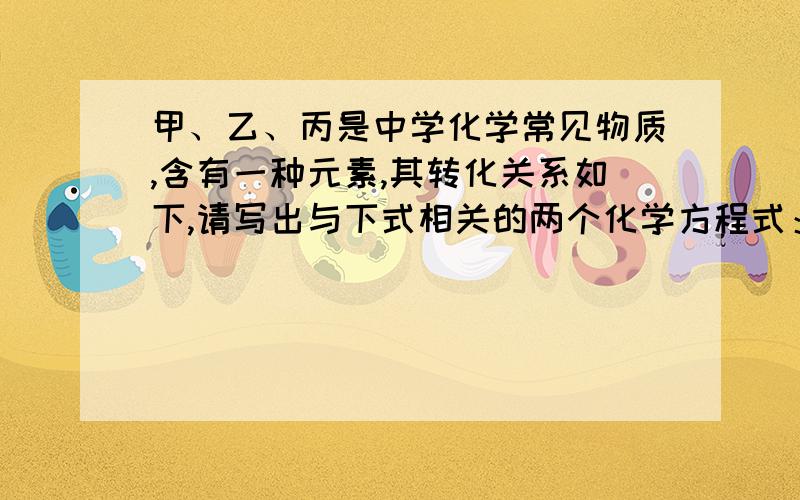 甲、乙、丙是中学化学常见物质,含有一种元素,其转化关系如下,请写出与下式相关的两个化学方程式：