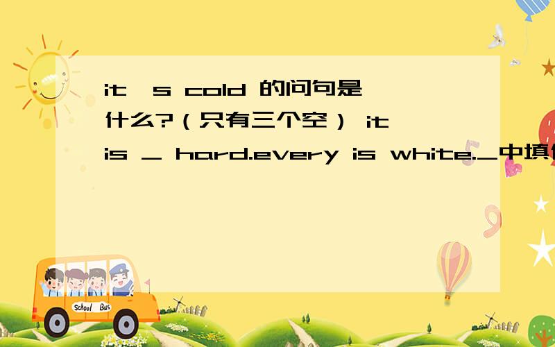 it's cold 的问句是什么?（只有三个空） it is _ hard.every is white._中填什么