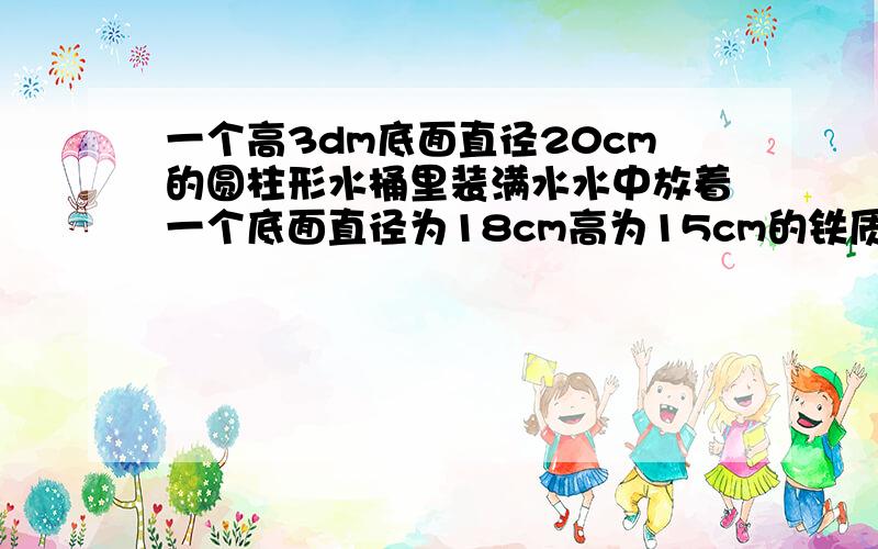 一个高3dm底面直径20cm的圆柱形水桶里装满水水中放着一个底面直径为18cm高为15cm的铁质圆锥当这个铁质圆