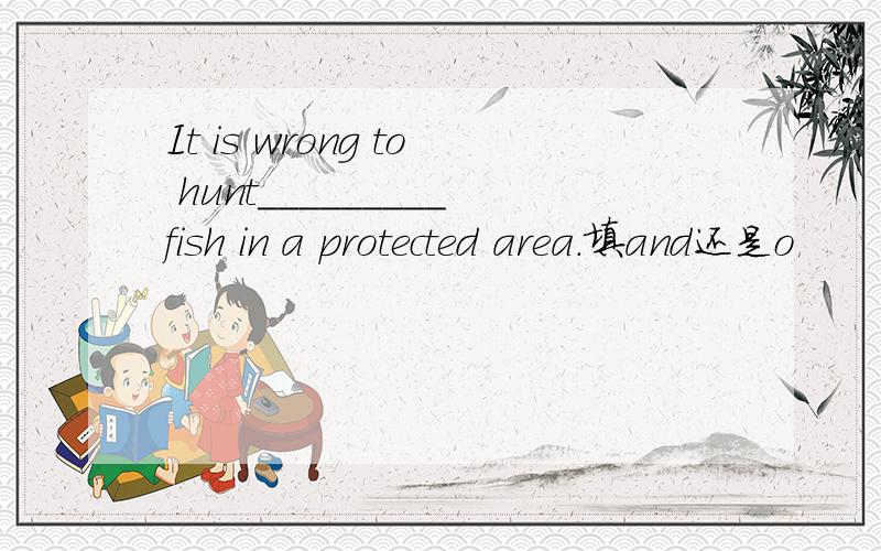 It is wrong to hunt_________fish in a protected area.填and还是o