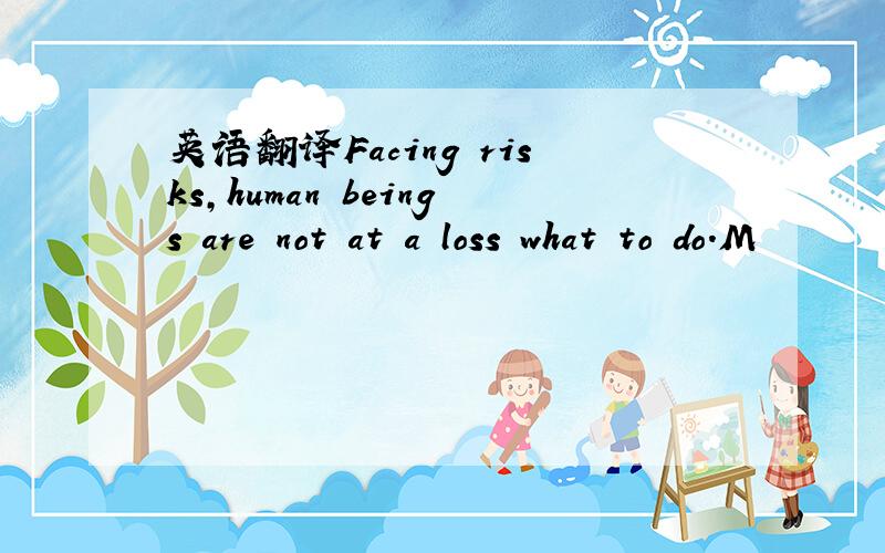 英语翻译Facing risks,human beings are not at a loss what to do.M