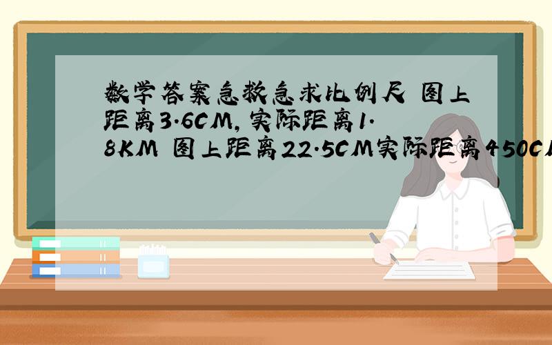 数学答案急救急求比例尺 图上距离3.6CM,实际距离1.8KM 图上距离22.5CM实际距离450CM 图上距离15CM