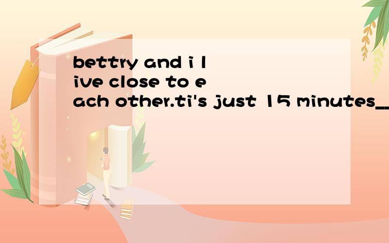 bettry and i live close to each other.ti's just 15 minutes__