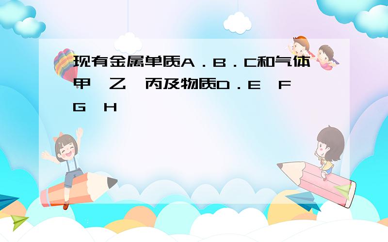 现有金属单质A．B．C和气体甲、乙、丙及物质D．E、F、G、H,