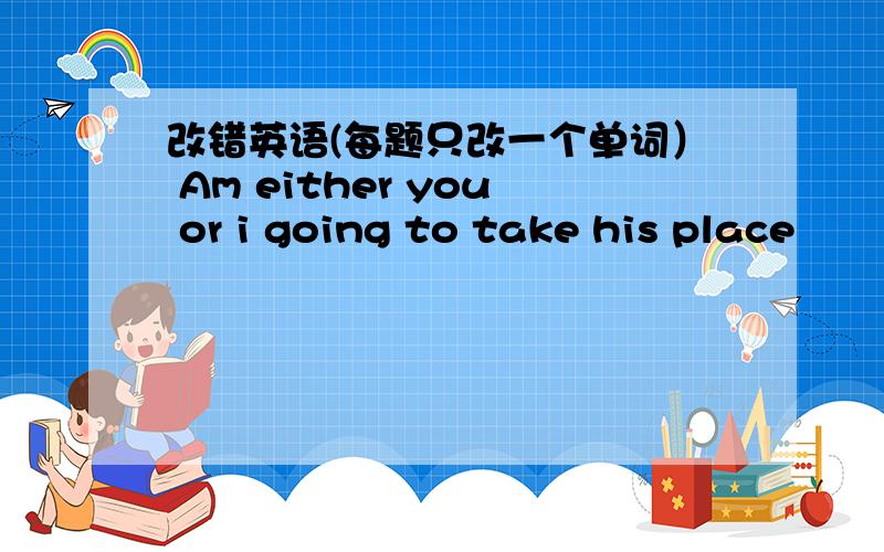 改错英语(每题只改一个单词） Am either you or i going to take his place