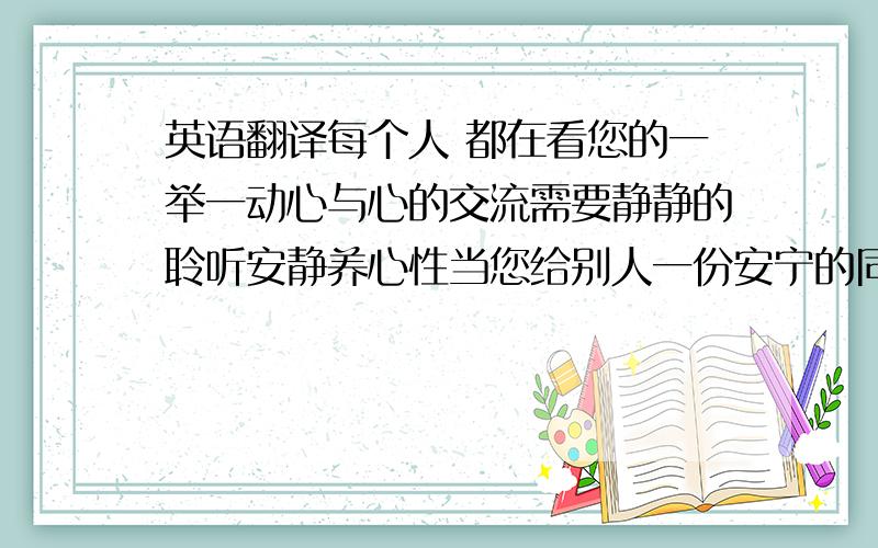 英语翻译每个人 都在看您的一举一动心与心的交流需要静静的聆听安静养心性当您给别人一份安宁的同时.得到的是别人对您的尊重人