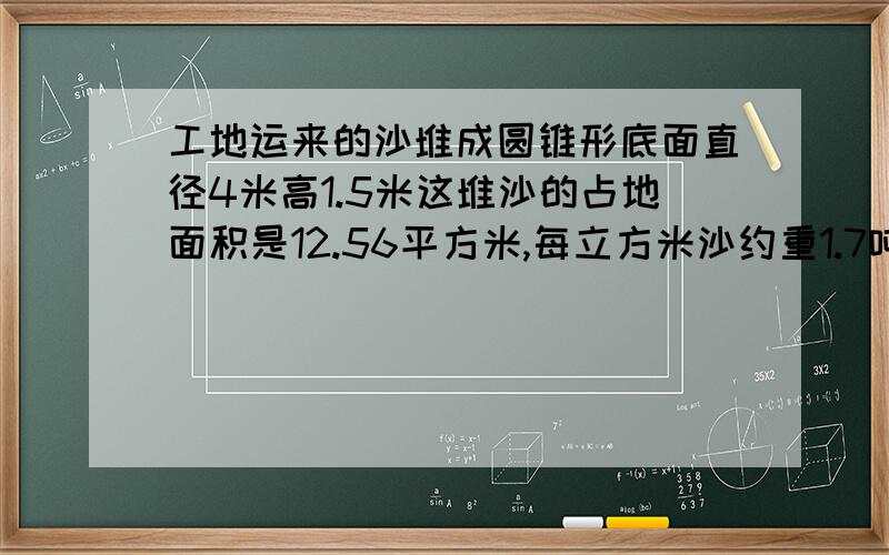 工地运来的沙堆成圆锥形底面直径4米高1.5米这堆沙的占地面积是12.56平方米,每立方米沙约重1.7吨这堆沙一共重10.