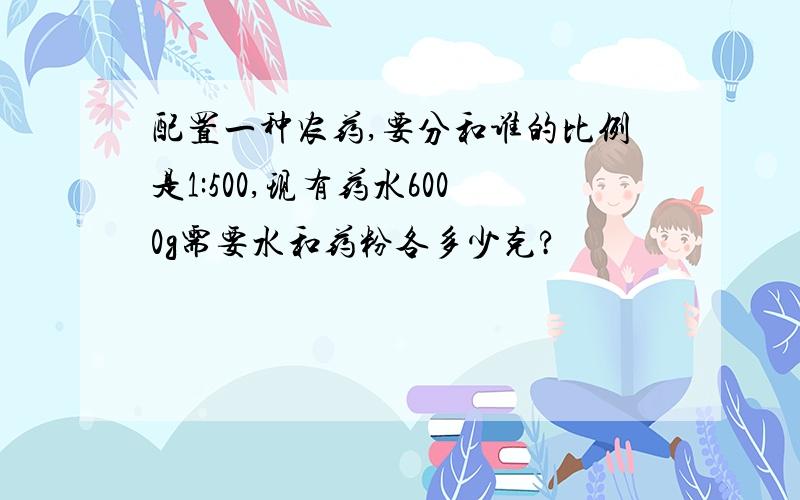 配置一种农药,要分和谁的比例是1:500,现有药水6000g需要水和药粉各多少克?