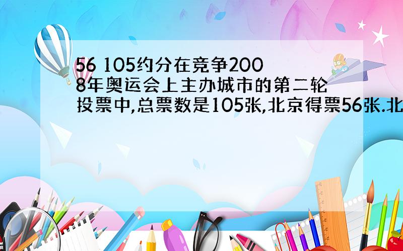 56 105约分在竞争2008年奥运会上主办城市的第二轮投票中,总票数是105张,北京得票56张.北京的票数是总票数的几