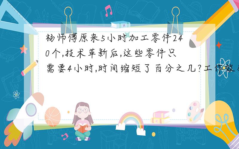 杨师傅原来5小时加工零件240个,技术革新后,这些零件只需要4小时,时间缩短了百分之几?工作效率比原来提高了百分之几?