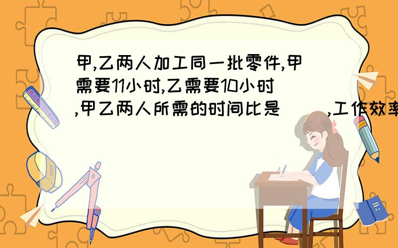 甲,乙两人加工同一批零件,甲需要11小时,乙需要10小时,甲乙两人所需的时间比是（ ）,工作效率的比是(