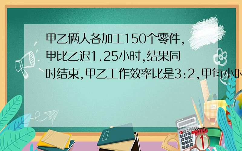 甲乙俩人各加工150个零件,甲比乙迟1.25小时,结果同时结束,甲乙工作效率比是3:2,甲每小时加工多少个?