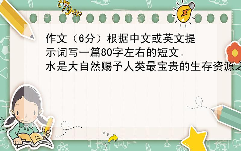 作文（6分）根据中文或英文提示词写一篇80字左右的短文。水是大自然赐予人类最宝贵的生存资源之一。水是生命之源，地球上没有