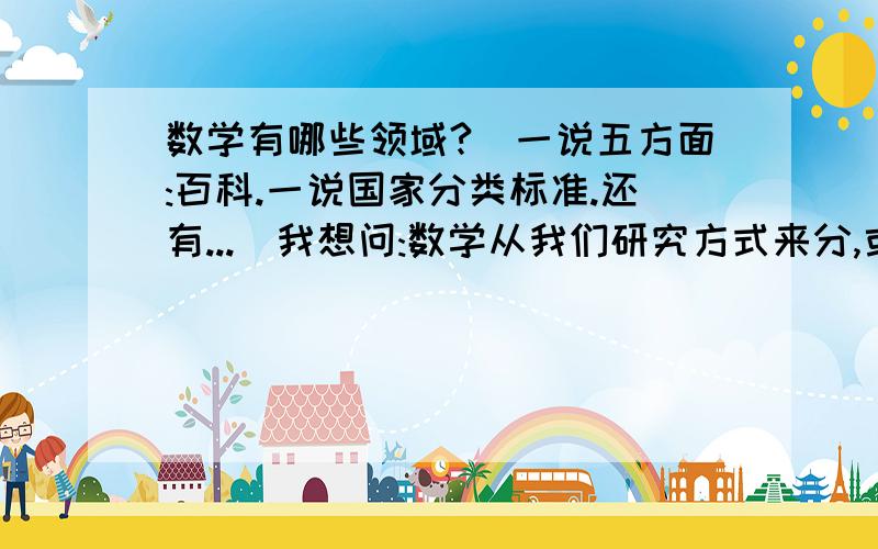 数学有哪些领域?(一说五方面:百科.一说国家分类标准.还有...）我想问:数学从我们研究方式来分,或者说从整体角度分为什