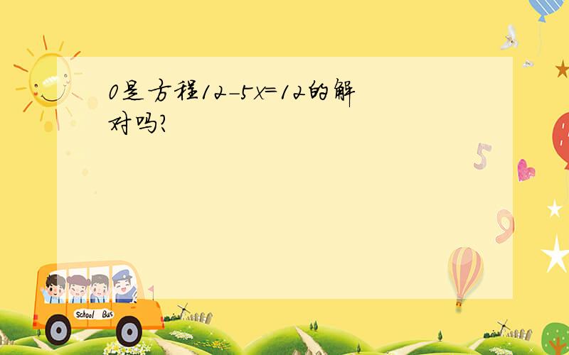 0是方程12-5x=12的解对吗?