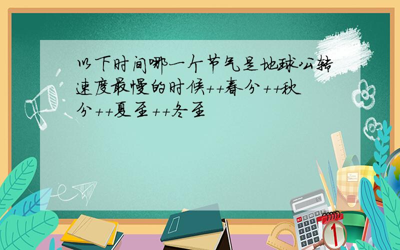 以下时间哪一个节气是地球公转速度最慢的时候++春分++秋分++夏至++冬至