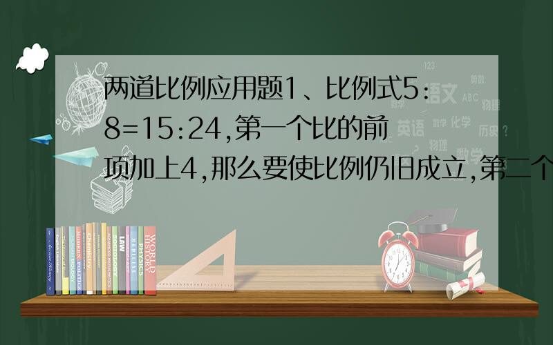 两道比例应用题1、比例式5:8=15:24,第一个比的前项加上4,那么要使比例仍旧成立,第二个比的后项应减少多少?（写上