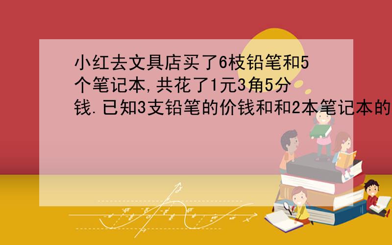 小红去文具店买了6枝铅笔和5个笔记本,共花了1元3角5分钱.已知3支铅笔的价钱和和2本笔记本的价