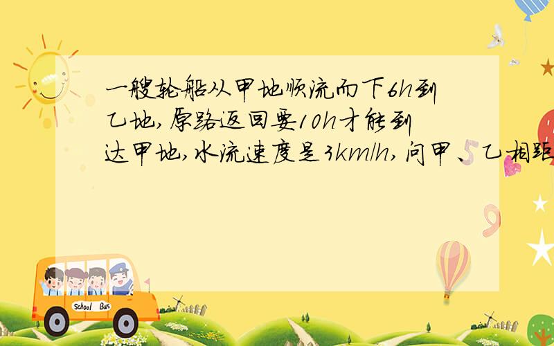 一艘轮船从甲地顺流而下6h到乙地,原路返回要10h才能到达甲地,水流速度是3km/h,问甲、乙相距?