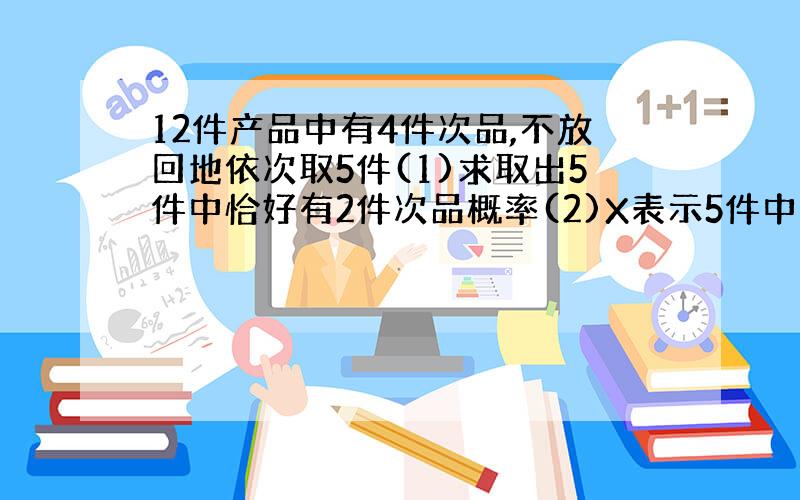 12件产品中有4件次品,不放回地依次取5件(1)求取出5件中恰好有2件次品概率(2)X表示5件中次品数,求X分布列