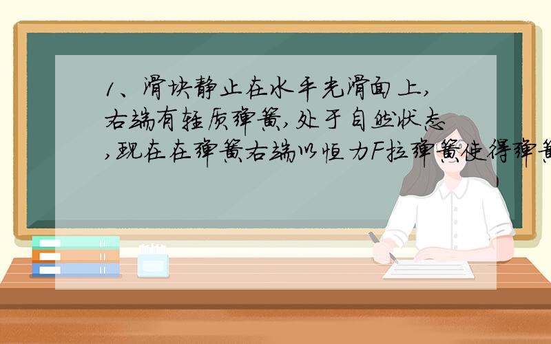 1、滑块静止在水平光滑面上,右端有轻质弹簧,处于自然状态,现在在弹簧右端以恒力F拉弹簧使得弹簧带动物体右移,其间F做工1