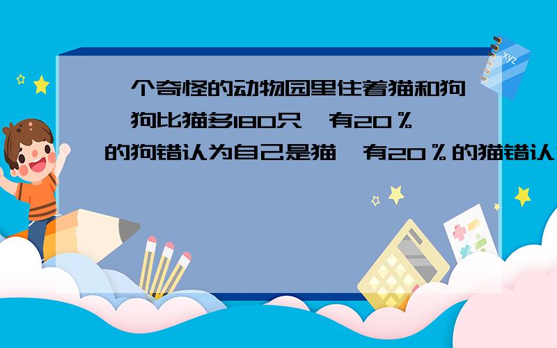 一个奇怪的动物园里住着猫和狗,狗比猫多180只,有20％的狗错认为自己是猫,有20％的猫错认为自己是狗,在所有的猫和狗中