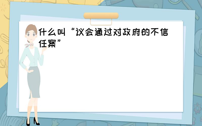 什么叫“议会通过对政府的不信任案”