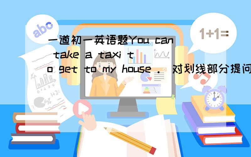 一道初一英语题You can take a taxi to get to my house .（对划线部分提问） ———