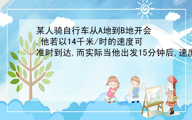 某人骑自行车从A地到B地开会,他若以14千米/时的速度可准时到达,而实际当他出发15分钟后,速度改为15千米/时,结果提