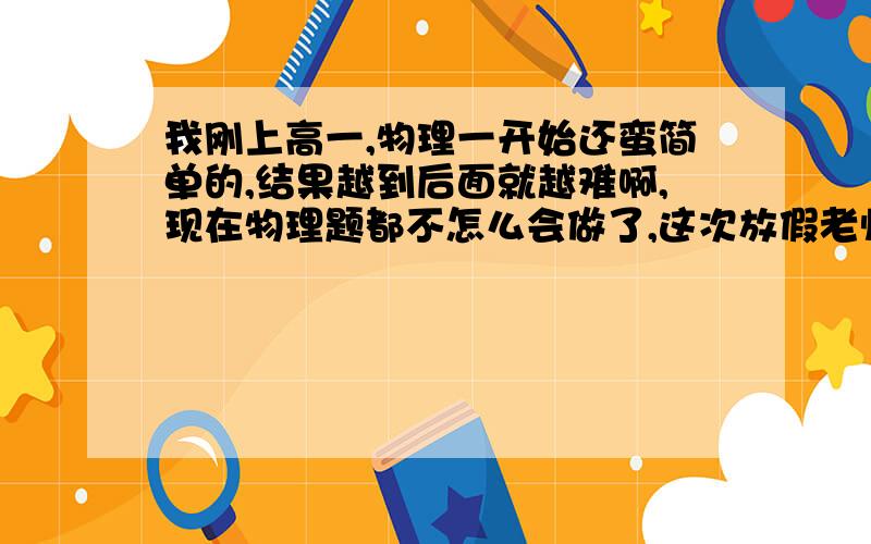 我刚上高一,物理一开始还蛮简单的,结果越到后面就越难啊,现在物理题都不怎么会做了,这次放假老师发了两张报纸,结果那些题我