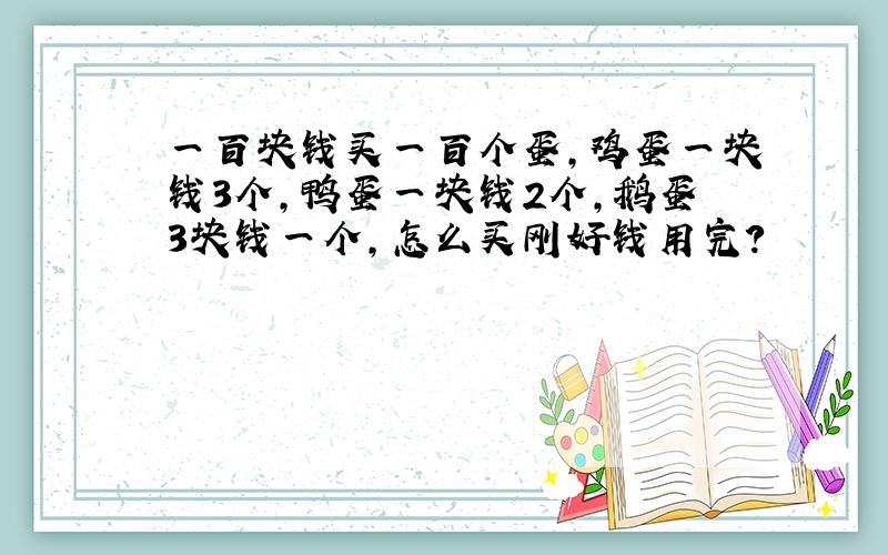 一百块钱买一百个蛋,鸡蛋一块钱3个,鸭蛋一块钱2个,鹅蛋3块钱一个,怎么买刚好钱用完?