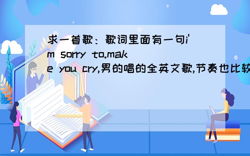 求一首歌：歌词里面有一句i'm sorry to.make you cry,男的唱的全英文歌,节奏也比较轻松欢快,大家帮