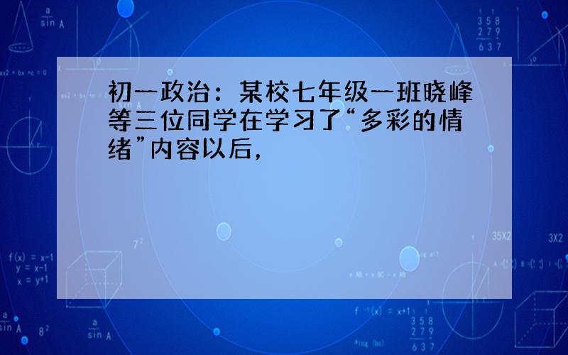 初一政治：某校七年级一班晓峰等三位同学在学习了“多彩的情绪”内容以后，