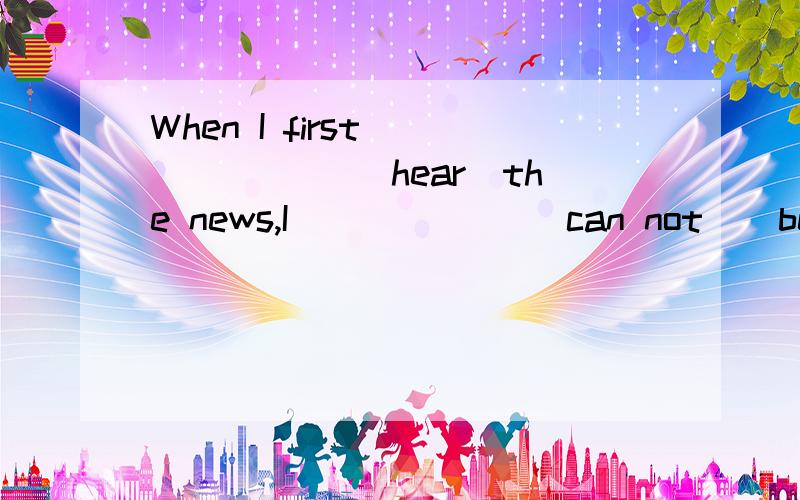 When I first ______ (hear)the news,I______ (can not ) believ