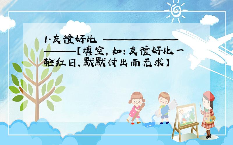 1.友谊好比 ——————————【填空,如：友谊好比一轮红日,默默付出而无求】