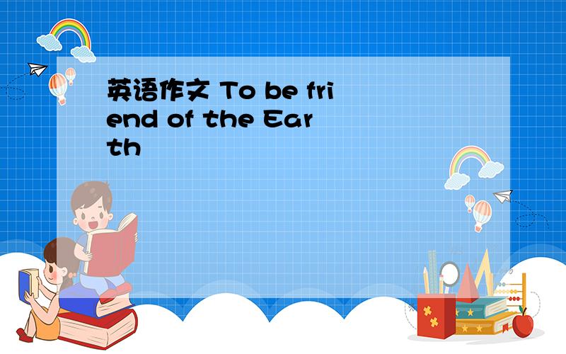 英语作文 To be friend of the Earth