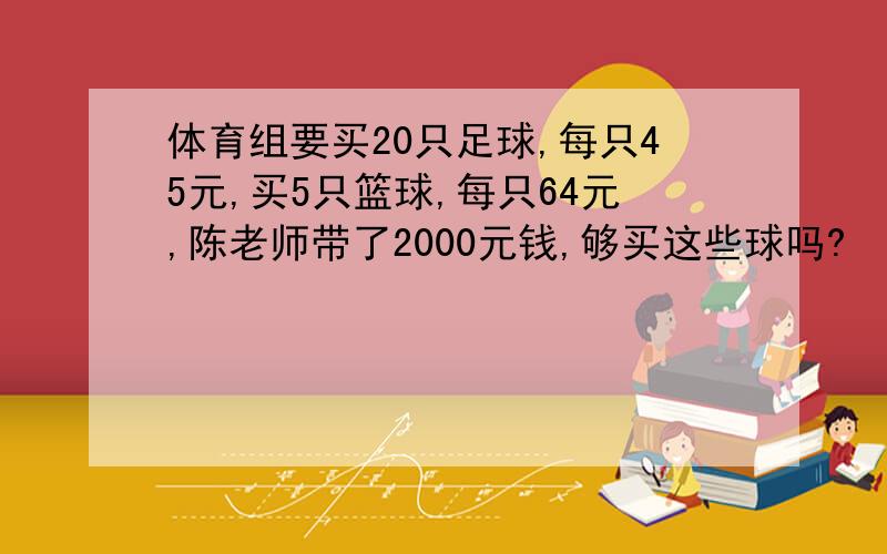 体育组要买20只足球,每只45元,买5只篮球,每只64元,陈老师带了2000元钱,够买这些球吗?