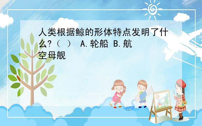 人类根据鲸的形体特点发明了什么?（ ） A.轮船 B.航空母舰