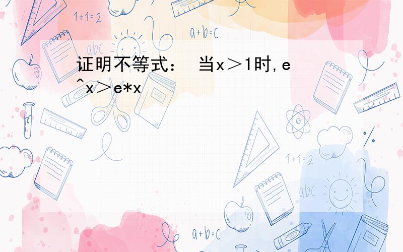 证明不等式： 当x＞1时,e^x＞e*x