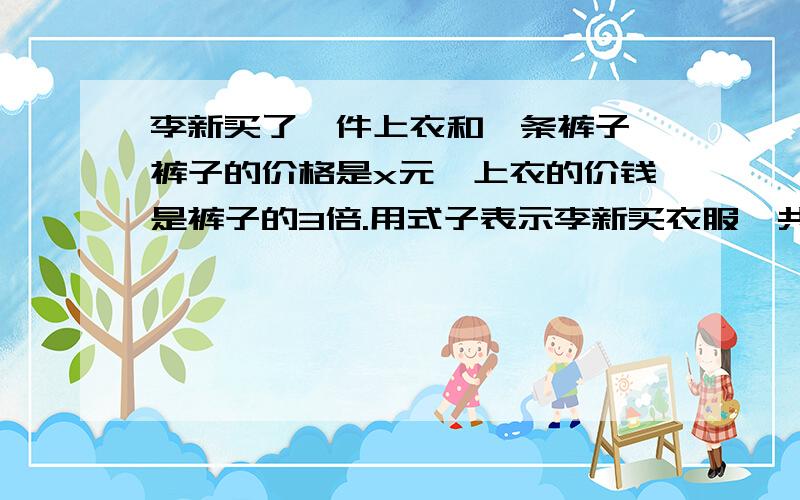 李新买了—件上衣和一条裤子,裤子的价格是x元,上衣的价钱是裤子的3倍.用式子表示李新买衣服一共花了多少元