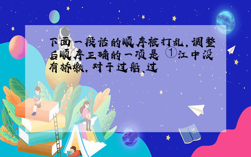 下面一段话的顺序被打乱,调整后顺序正确的一项是 ①江中没有桥墩,对于过船、过