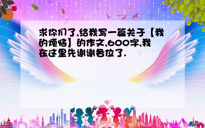 求你们了,给我写一篇关于【我的烦恼】的作文,600字,我在这里先谢谢各位了.