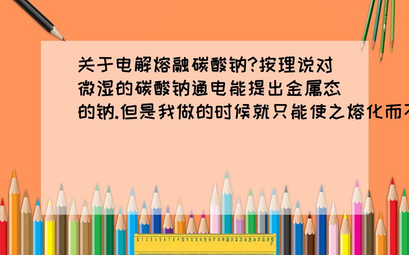 关于电解熔融碳酸钠?按理说对微湿的碳酸钠通电能提出金属态的钠.但是我做的时候就只能使之熔化而不见其分解.是为什么?