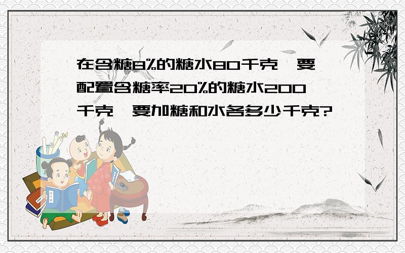 在含糖8%的糖水80千克,要配置含糖率20%的糖水200千克,要加糖和水各多少千克?