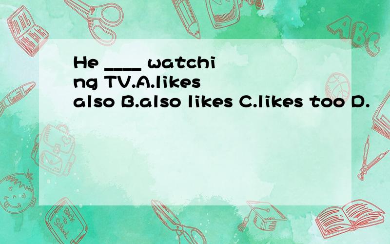 He ____ watching TV.A.likes also B.also likes C.likes too D.