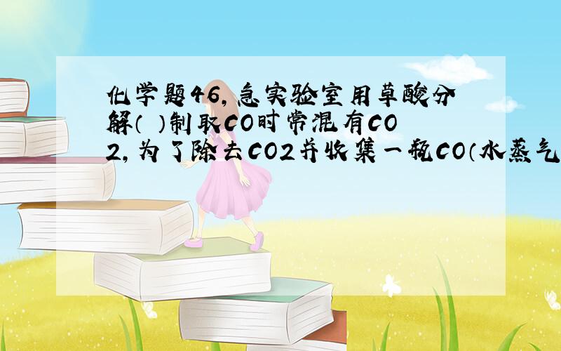 化学题46,急实验室用草酸分解（ ）制取CO时常混有CO2,为了除去CO2并收集一瓶CO（水蒸气忽略不计）,下列装置中最